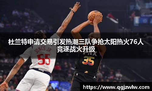 杜兰特申请交易引发热潮三队争抢太阳热火76人竞逐战火升级